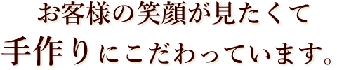 お客様の笑顔が見たくて手作りにこだわっています。